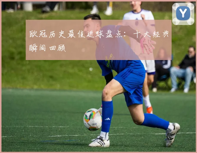 欧冠历史最佳进球盘点:十大经典瞬间回顾