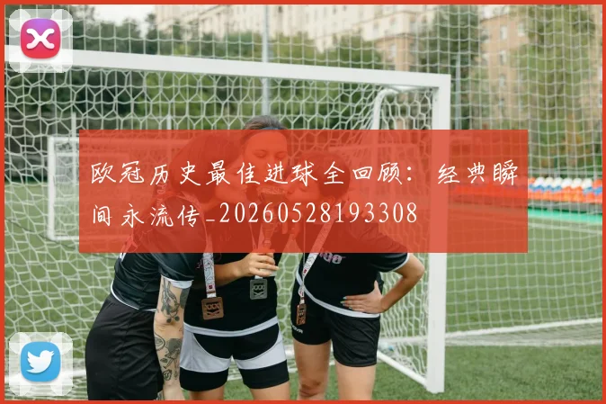 欧冠历史最佳进球全回顾:经典瞬间永流传_20260528193308